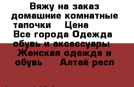 Вяжу на заказ домашние комнатные тапочки. › Цена ­ 800 - Все города Одежда, обувь и аксессуары » Женская одежда и обувь   . Алтай респ.